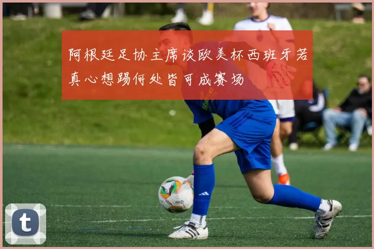 阿根廷足协主席谈欧美杯西班牙若真心想踢何处皆可成赛场