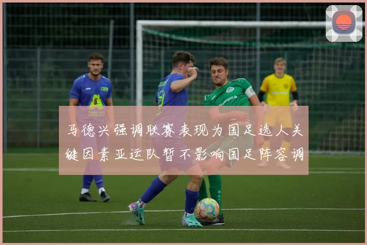 马德兴强调联赛表现为国足选人关键因素亚运队暂不影响国足阵容调整
