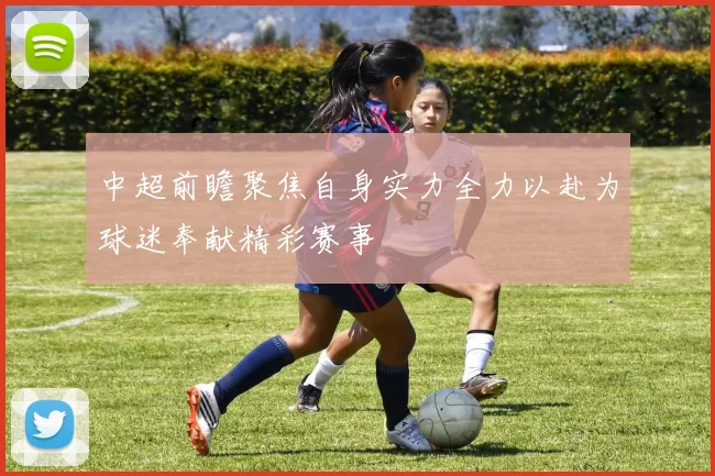 中超前瞻聚焦自身实力全力以赴为球迷奉献精彩赛事
