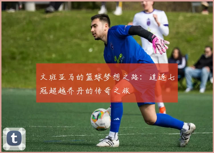 文班亚马的篮球梦想之路：追逐七冠超越乔丹的传奇之旅