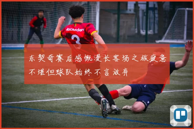 东契奇赛后感慨漫长客场之旅疲惫不堪但球队始终不言放弃