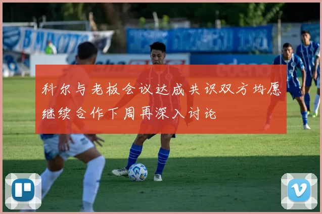 科尔与老板会议达成共识双方均愿继续合作下周再深入讨论