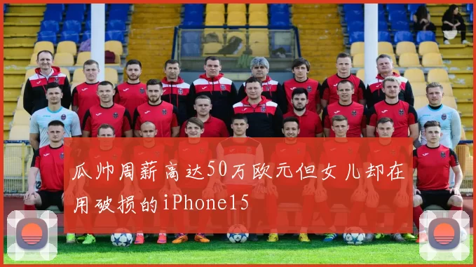 瓜帅周薪高达50万欧元但女儿却在用破损的iPhone15