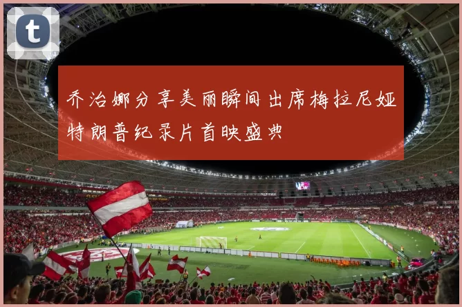 乔治娜分享美丽瞬间出席梅拉尼娅特朗普纪录片首映盛典