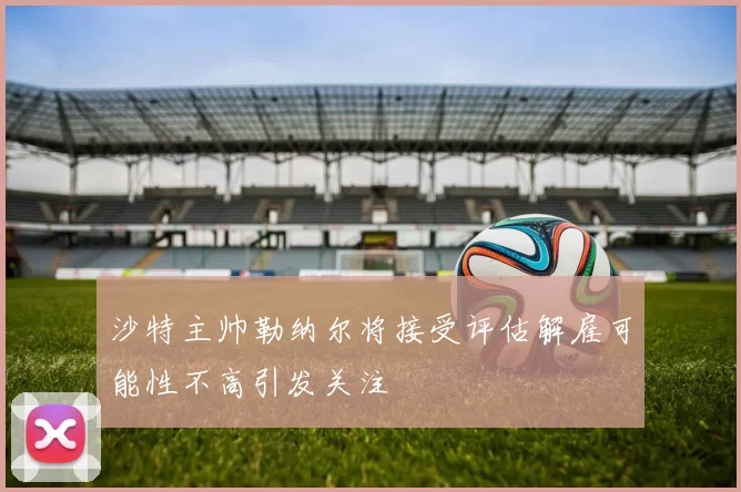 沙特主帅勒纳尔将接受评估解雇可能性不高引发关注
