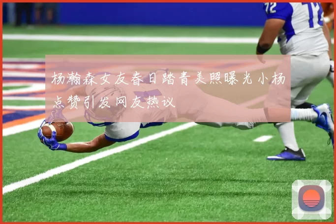 杨瀚森女友春日踏青美照曝光小杨点赞引发网友热议