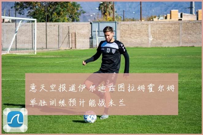 意天空报道伊尔迪兹图拉姆霍尔姆单独训练预计能战米兰