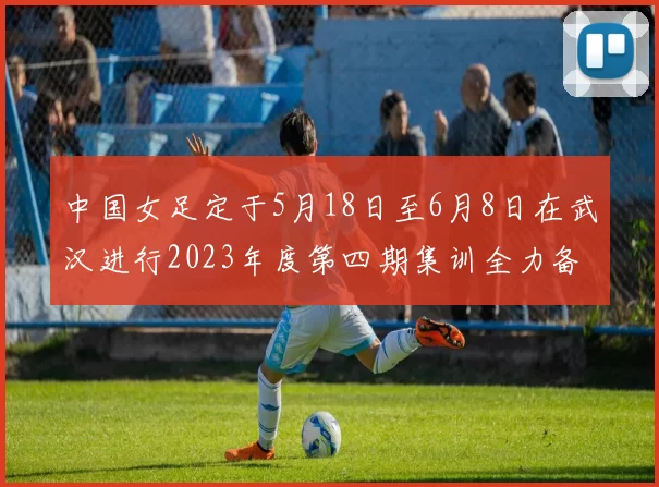 中国女足定于5月18日至6月8日在武汉进行2023年度第四期集训全力备战国际赛事
